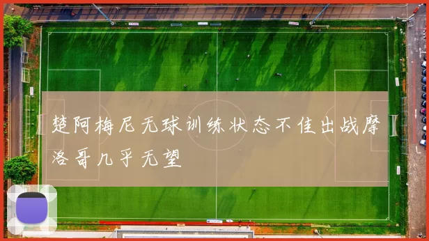 楚阿梅尼无球训练状态不佳出战摩洛哥几乎无望