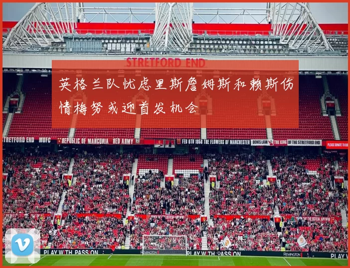 英格兰队忧虑里斯詹姆斯和赖斯伤情梅努或迎首发机会