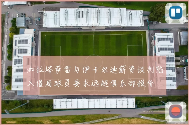 加拉塔萨雷与伊卡尔迪薪资谈判陷入僵局球员要求远超俱乐部报价