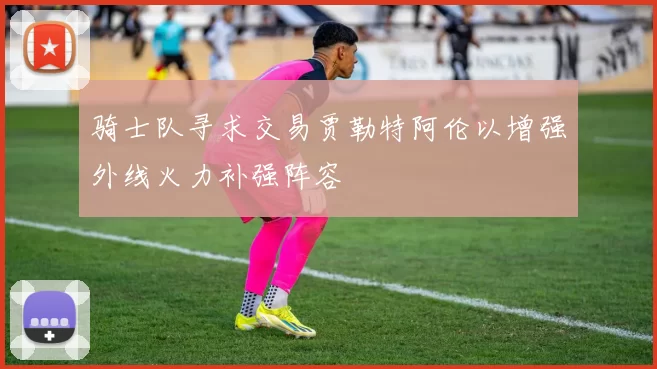骑士队寻求交易贾勒特阿伦以增强外线火力补强阵容