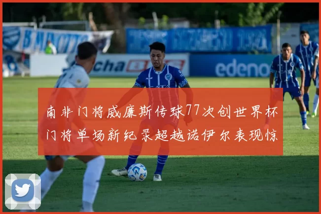 南非门将威廉斯传球77次创世界杯门将单场新纪录超越诺伊尔表现惊艳