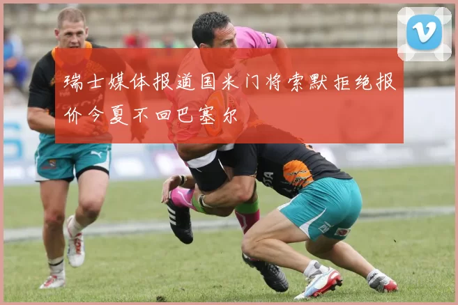 瑞士媒体报道国米门将索默拒绝报价今夏不回巴塞尔