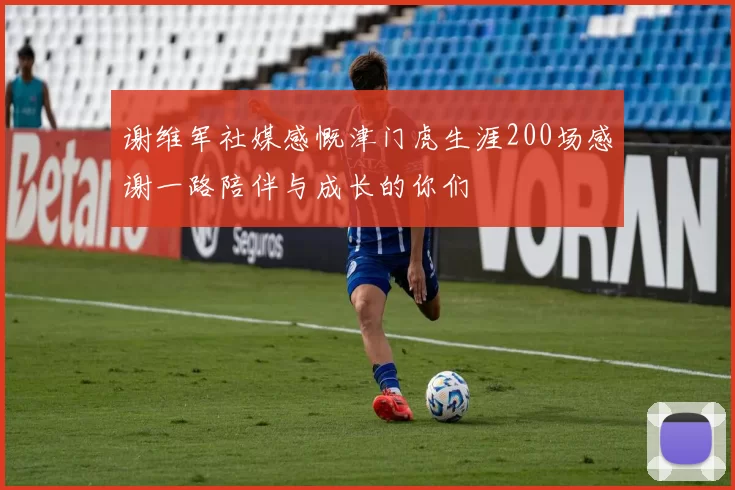 谢维军社媒感慨津门虎生涯200场感谢一路陪伴与成长的你们