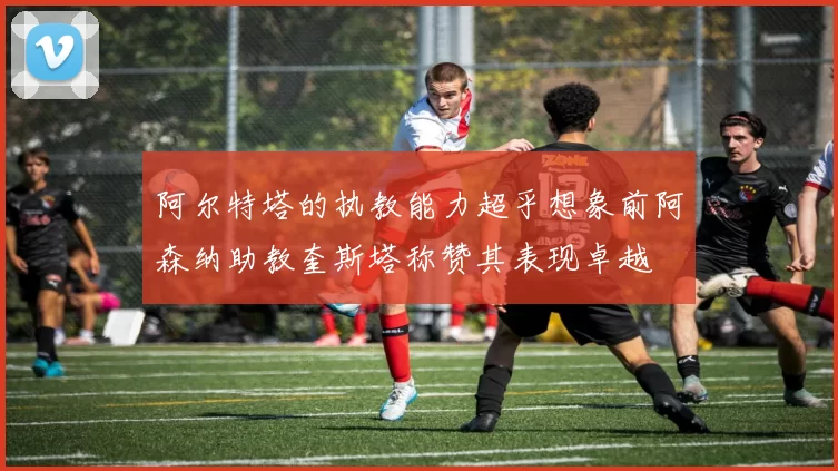 阿尔特塔的执教能力超乎想象前阿森纳助教奎斯塔称赞其表现卓越
