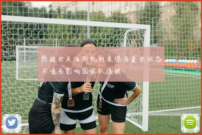 图赫尔关注斯凯利表现马奎尔状态不佳或影响国家队选拔