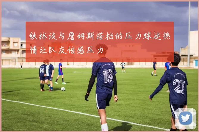 铁林谈与詹姆斯搭档的压力球迷热情让队友倍感压力