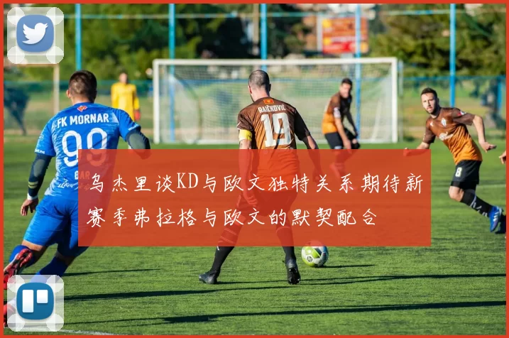 乌杰里谈KD与欧文独特关系期待新赛季弗拉格与欧文的默契配合