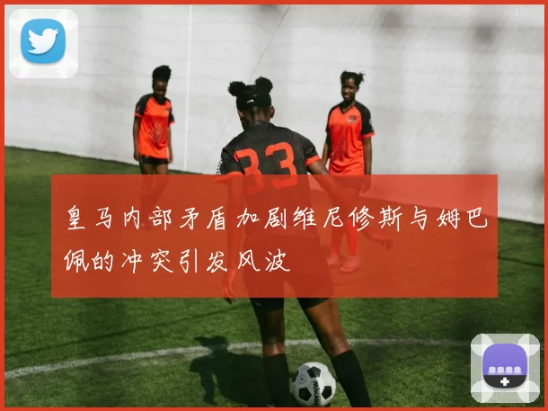 皇马内部矛盾加剧维尼修斯与姆巴佩的冲突引发风波