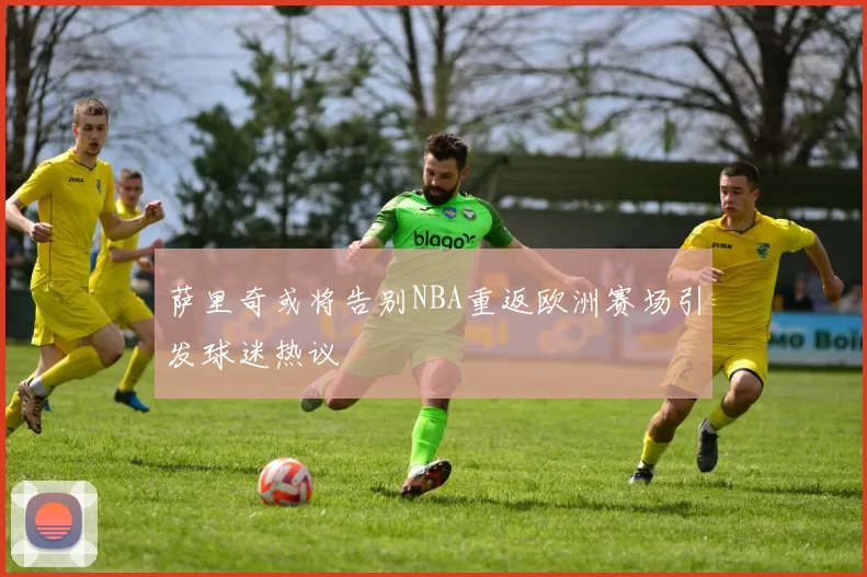 萨里奇或将告别NBA重返欧洲赛场引发球迷热议