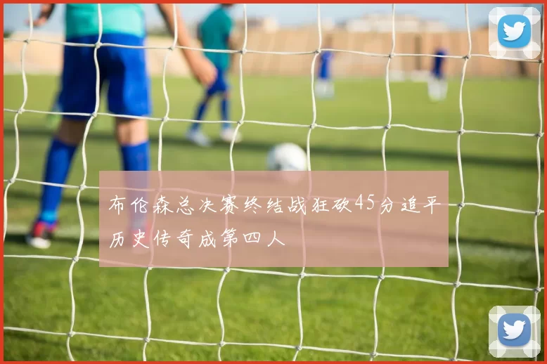 布伦森总决赛终结战狂砍45分追平历史传奇成第四人