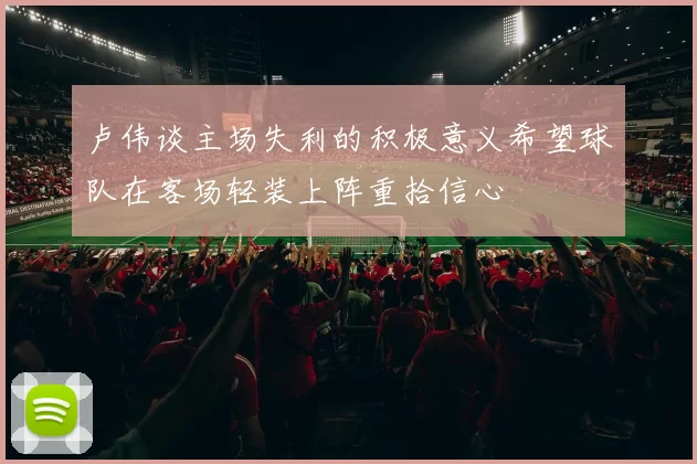 卢伟谈主场失利的积极意义希望球队在客场轻装上阵重拾信心