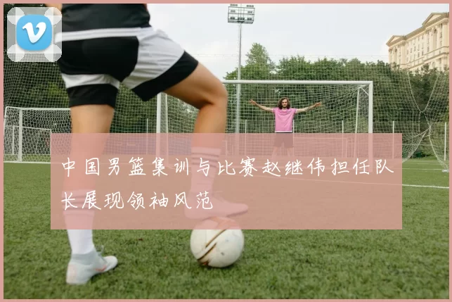 中国男篮集训与比赛赵继伟担任队长展现领袖风范