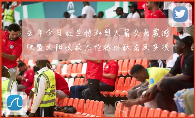 去年今日杜兰特加盟火箭交易震撼联盟太阳收获杰伦格林狄龙及多项选秀权