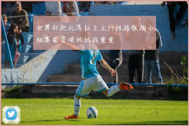 世界杯巡礼乌拉圭主帅性格张扬小组赛前景堪忧挑战重重