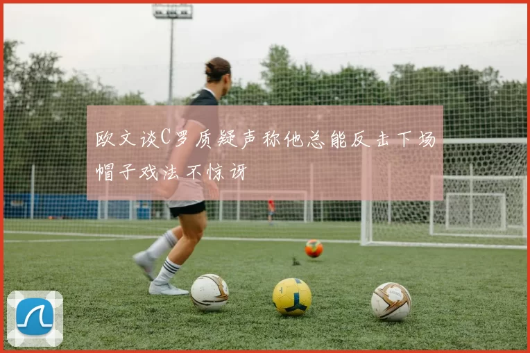 欧文谈C罗质疑声称他总能反击下场帽子戏法不惊讶