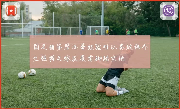 国足借鉴摩洛哥经验难以奏效韩乔生强调足球发展需脚踏实地