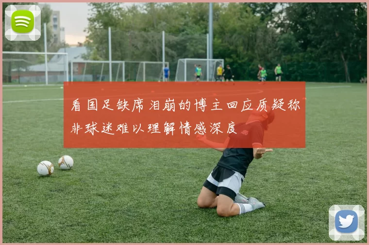 看国足缺席泪崩的博主回应质疑称非球迷难以理解情感深度