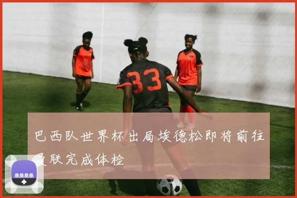巴西队世界杯出局埃德松即将前往曼联完成体检
