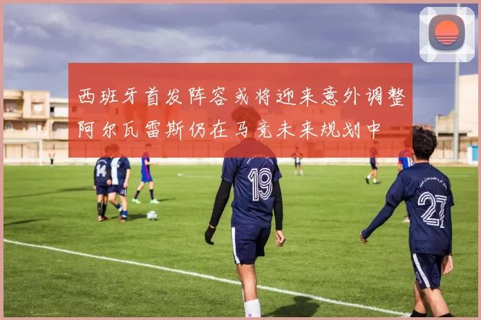 西班牙首发阵容或将迎来意外调整阿尔瓦雷斯仍在马竞未来规划中