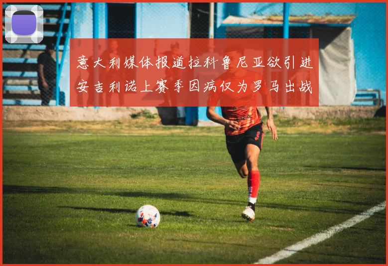 意大利媒体报道拉科鲁尼亚欲引进安吉利诺上赛季因病仅为罗马出战9场