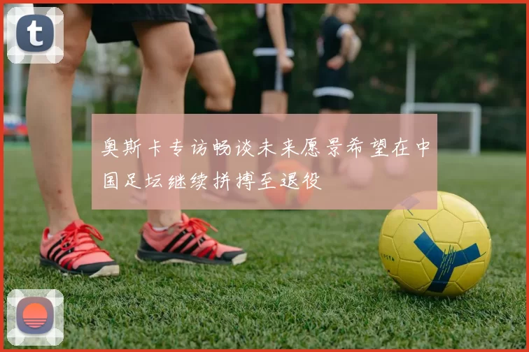 奥斯卡专访畅谈未来愿景希望在中国足坛继续拼搏至退役
